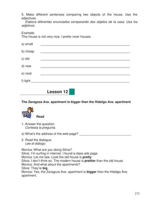 5. Make different sentences comparing two objects of the house. Use the
adjectives.
Elabora diferentes enunciados comparando dos objetos de la casa. Usa los
adjetivos.
Example:
This house is not very nice. I prefer nicer houses.
a) small __________________________________________________
b) cheap __________________________________________________
c) old __________________________________________________
d) new __________________________________________________
e) neat __________________________________________________
f) light _______________________________________________________
The Zaragoza Ave. apartment is bigger than the Hidalgo Ave. apartment
Read
1. Answer the question.
Contesta la pregunta.
a) What’s the address of the web page? _____________________________
2. Read the dialogue.
Lee el diálogo.
Monica: What are you doing Silvia?
Silvia: I’m surfing in internet. I found a class ads page.
Monica: Let me see. Look the old house is pretty.
Silvia: I don’t think so. The modern house is prettier than the old house
Monica: And what about the apartments?
Silvia: They’re big.
Monica: Yes, the Zaragoza Ave. apartment is bigger than the Hidalgo Ave.
apartment.
Lesson 12
275
 