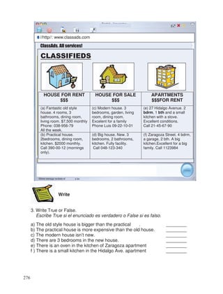 Write
3. Write True or False.
Escribe True si el enunciado es verdadero o False si es falso.
a) The old style house is bigger than the practical . ________
b) The practical house is more expensive than the old house. ________
c) The modern house isn’t new. ________
d) There are 3 bedrooms in the new house. ________
e) There is an oven in the kitchen of Zaragoza apartment ________
f ) There is a small kitchen in the Hidalgo Ave. apartment ________
ClassAds. All services!
☺
CLASSIFIEDS
HOUSE FOR RENT
$$$
HOUSE FOR SALE
$$$
APARTMENTS
$$$FOR RENT
(a) Fantastic old style
house. 4 rooms, 3
bathrooms, dining room,
living room. $7,500 monthly
Phone: 038-956-79
All the week.
(c) Modern house. 3
bedrooms, garden, living
room, dining room.
Excelent for a family
Phone Luis 09-22-10-01
(e) 27 Hidalgo Avenue. 2
bdrm, 1 bth and a small
kitchen with a stove.
Excellent conditions.
Call 21-45-67-90
(b) Practical house.
2bedrooms, dining room,
kitchen. $2000 monthly.
Call 390-00-12 (mornings
only).
(d) Big house. New. 3
bedrooms, 2 bathrooms,
kitchen. Fully facility.
Call 048-123-340
(f) Zaragoza Street. 4 bdrm,
a garage, 2 bth. A big
kitchen.Excellent for a big
family. Call 1123984
eeee //http//: www.classads.com
276
 