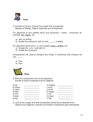 Think
4. Go back to the text. Choose the answer that corresponds.
Regresa al diálogo. Elige la respuesta que corresponde.
For adjectives of one syllable which end consonant – vowel – consonant, for
example: big - bigger, we:
a) add –er ending
b) double the consonant, add –er and ______ is added.
For adjectives which end in –y, for example: pretty – prettier, we:
a) change the –y to –i and add -er
b) double the consonant
Comparatives are used to compare two things. In sentences that compare we
use ______.
a) then
b) than
Write
5. Write the comparative form to the adjectives.
Escribe la forma comparativa de los adjetivos.
a) fat ______________ h) healthy ______________
b) heavy ______________ i) short ______________
c) clean ______________ j) small ______________
d) dirty ______________ k) happy ______________
e) thin ______________ l ) hot ______________
f) early ______________ m) easy ______________
g) big ______________ n) big ______________
6. Look at the images and write comparative sentences to describe them.
Observa las imágenes y escribe enunciados comparativos para describirlas.
277
 