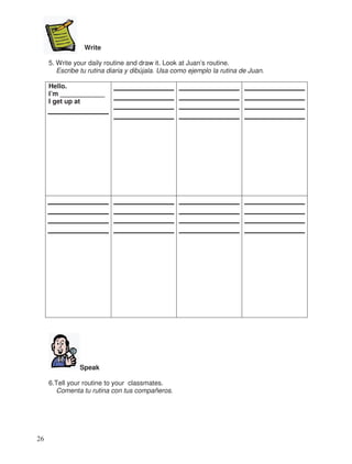 Write
5. Write your daily routine and draw it. Look at Juan’s routine.
Escribe tu rutina diaria y dibújala. Usa como ejemplo la rutina de Juan.
Hello.
I’m ____________
I get up at
Speak
6.Tell your routine to your classmates.
Comenta tu rutina con tus compañeros.
26
 