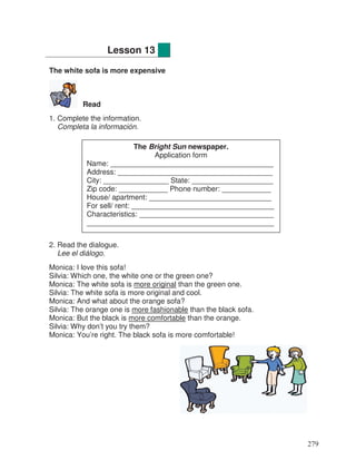 The white sofa is more expensive
Read
1. Complete the information.
Completa la información.
2. Read the dialogue.
Lee el diálogo.
Monica: I love this sofa!
Silvia: Which one, the white one or the green one?
Monica: The white sofa is more original than the green one.
Silvia: The white sofa is more original and cool.
Monica: And what about the orange sofa?
Silvia: The orange one is more fashionable than the black sofa.
Monica: But the black is more comfortable than the orange.
Silvia: Why don’t you try them?
Monica: You’re right. The black sofa is more comfortable!
Lesson 13
The Bright Sun newspaper.
Application form
Name: ________________________________________
Address: ______________________________________
City: ________________ State: ____________________
Zip code: ____________ Phone number: ____________
House/ apartment: ______________________________
For sell/ rent: ___________________________________
Characteristics: _________________________________
______________________________________________
279
 