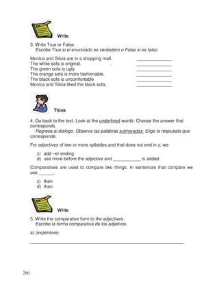 Write
3. Write True or False.
Escribe True si el enunciado es verdadero o False si es falso.
Monica and Silvia are in a shopping mall. ______________
The white sofa is original. . ______________
The green sofa is ugly. ______________
The orange sofa is more fashionable. ______________
The black sofa is uncomfortable ______________
Monica and Silvia liked the black sofa. ______________
Think
4. Go back to the text. Look at the underlined words. Choose the answer that
corresponds.
Regresa al diálogo. Observa las palabras subrayadas. Elige la respuesta que
corresponde.
For adjectives of two or more syllables and that does not end in y, we:
c) add –er ending
d) use more before the adjective and ___________ is added.
Comparatives are used to compare two things. In sentences that compare we
use ______.
c) then
d) than
Write
5. Write the comparative form to the adjectives.
Escribe la forma comparativa de los adjetivos.
a) (expensive)
_____________________________________________________________
280
 