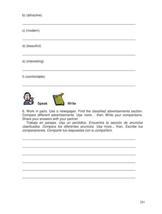 b) (attractive)
_____________________________________________________________
c) (modern)
_____________________________________________________________
d) (beautiful)
_____________________________________________________________
e) (interesting)
_____________________________________________________________
f) (comfortable)
_____________________________________________________________
Speak Write
6. Work in pairs. Use a newspaper. Find the classified advertisements section.
Compare different advertisements. Use more… than. Write your comparisons.
Share your answers with your partner.
Trabaja en parejas. Usa un periódico. Encuentra la sección de anuncios
clasificados. Compara los diferentes anuncios. Usa more... than. Escribe tus
comparaciones. Comparte tus respuestas con tu compañero.
_____________________________________________________________
_____________________________________________________________
_____________________________________________________________
_____________________________________________________________
_____________________________________________________________
_____________________________________________________________
281
 