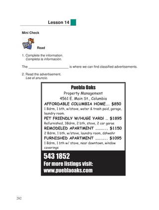 Mini Check
Read
1. Complete the information.
Completa la información.
The ______________________ is where we can find classified advertisements.
2. Read the advertisement.
Lee el anuncio.
Lesson 14
Puebla Oaks
Property Management
4561 E. Main St., Columbia
AFFORDABLE COLUMBIA HOME…. $850
1 Bdrm, 1 bth, w/stove, water & trash paid, garage,
laundry room.
PET FRIENDLY W/HUGE YARD! … $1895
Refurnished, 3Bdrm, 2 bth, stove, 2 car garae
REMODELED APARTMENT ………... $1150
2 Bdrm, 1 bth, w/stove, laundry room, dshwshr
FURNISHED APARTMENT …….….. $1095
1 Bdrm, 1 bth w/ stove, near downtown, window
coverings
543 1852
For more listings visit:
www.pueblaoaks.com
282
 