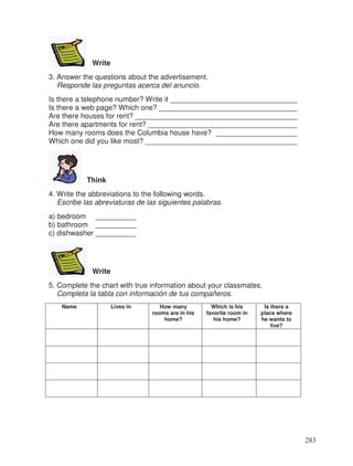 Write
3. Answer the questions about the advertisement.
Responde las preguntas acerca del anuncio.
Is there a telephone number? Write it _______________________________
Is there a web page? Which one? __________________________________
Are there houses for rent? ________________________________________
Are there apartments for rent? _____________________________________
How many rooms does the Columbia house have? ____________________
Which one did you like most? _____________________________________
Think
4. Write the abbreviations to the following words.
Escribe las abreviaturas de las siguientes palabras.
a) bedroom __________
b) bathroom __________
c) dishwasher __________
Write
5. Complete the chart with true information about your classmates.
Completa la tabla con información de tus compañeros.
Name Lives in How many
rooms are in his
home?
Which is his
favorite room in
his home?
Is there a
place where
he wants to
live?
283
_
_
_
_
_
 