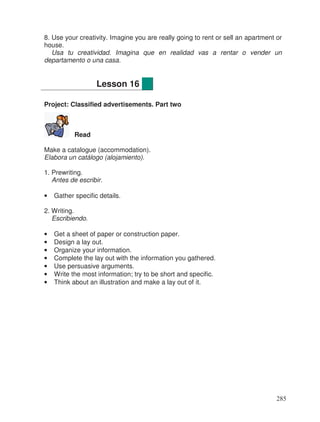 8. Use your creativity. Imagine you are really going to rent or sell an apartment or
house.
Usa tu creatividad. Imagina que en realidad vas a rentar o vender un
departamento o una casa.
Project: Classified advertisements. Part two
Read
Make a catalogue (accommodation).
Elabora un catálogo (alojamiento).
1. Prewriting.
Antes de escribir.
• Gather specific details.
2. Writing.
Escribiendo.
• Get a sheet of paper or construction paper.
• Design a lay out.
• Organize your information.
• Complete the lay out with the information you gathered.
• Use persuasive arguments.
• Write the most information; try to be short and specific.
• Think about an illustration and make a lay out of it.
Lesson 16
285
 