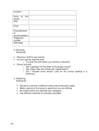 Location
Parts of the
house
Size
Price
Characteristics
of
accommodation
Telephone
number
Web page
3. Checking.
Revisando.
• Read your draft to your partner.
• Let your partner read the draft.
o To verify the information you include is important.
• Correct and edit.
o Did I capitalize the first letter of the proper nouns?
o Did I begin titles and initials with capital letters?
o Did I misspell some words? Look for the correct spelling in a
dictionary.
4. Publishing.
Publicando.
• Get pens or pencils of different colors and construction paper.
• Make a picture of the house or apartment you are offering.
• Be creative when you illustrate your catalogue.
• Use different materials for example recyclable.
286
 