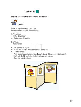 Project: Classified advertisements. Part three
Read
Make a brochure (rent/buy house).
Produciendo un tríptico (alojamiento).
1. Prewriting.
Antes de escribir.
• Gather specific details.
2. Writing.
Escribiendo.
• Get a sheet of paper.
• Divide the sheet in three parts of the same size.
• Fold the sheet.
• Write specific details (example: Comfortable- 1 bedroom, 1 bathroom).
• Mark with bold, underlined, etc. the important words.
• Illustrate your brochure.
Lesson 17
287
 