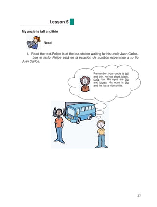 My uncle is tall and thin
Read
1. Read the text. Felipe is at the bus station waiting for his uncle Juan Carlos.
Lee el texto. Felipe está en la estación de autobús esperando a su tío
Juan Carlos.
Lesson 5
Remember, your uncle is tall
and thin. He has short, black,
curly hair. His eyes are big
and brown. His nose is big
and he has a nice smile.
27
 