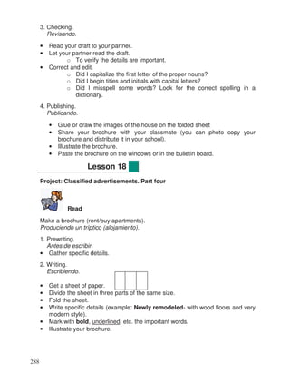 3. Checking.
Revisando.
• Read your draft to your partner.
• Let your partner read the draft.
o To verify the details are important.
• Correct and edit.
o Did I capitalize the first letter of the proper nouns?
o Did I begin titles and initials with capital letters?
o Did I misspell some words? Look for the correct spelling in a
dictionary.
4. Publishing.
Publicando.
• Glue or draw the images of the house on the folded sheet
• Share your brochure with your classmate (you can photo copy your
brochure and distribute it in your school).
• Illustrate the brochure.
• Paste the brochure on the windows or in the bulletin board.
Project: Classified advertisements. Part four
Read
Make a brochure (rent/buy apartments).
Produciendo un tríptico (alojamiento).
1. Prewriting.
Antes de escribir.
• Gather specific details.
2. Writing.
Escribiendo.
• Get a sheet of paper.
• Divide the sheet in three parts of the same size.
• Fold the sheet.
• Write specific details (example: Newly remodeled- with wood floors and very
modern style).
• Mark with bold, underlined, etc. the important words.
• Illustrate your brochure.
Lesson 18
288
 
