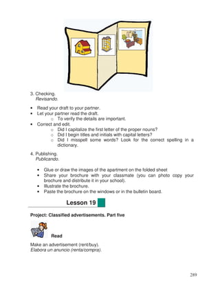 3. Checking.
Revisando.
• Read your draft to your partner.
• Let your partner read the draft.
o To verify the details are important.
• Correct and edit.
o Did I capitalize the first letter of the proper nouns?
o Did I begin titles and initials with capital letters?
o Did I misspell some words? Look for the correct spelling in a
dictionary.
4. Publishing.
Publicando.
• Glue or draw the images of the apartment on the folded sheet
• Share your brochure with your classmate (you can photo copy your
brochure and distribute it in your school).
• Illustrate the brochure.
• Paste the brochure on the windows or in the bulletin board.
Project: Classified advertisements. Part five
Read
Make an advertisement (rent/buy).
Elabora un anuncio (renta/compra).
Lesson 19
289
 