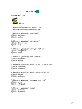 Review. Part one
Write
1. Choose the answer that corresponds.
Elige la respuesta que corresponda.
1. Where do you usually cook meals?
a) in the bathroom
b) in the kitchen
2. Where do you usually have dinner?
a) in the dining room
b) in the yard
3. Where do you usually keep your clothes?
a) in the living room
b) in the closet
4. Where do you usually take a shower?
a) in the bathroom
b) in the garage
5. Where do you usually watch T.V. and sit on the sofa?
a) in the living room
b) in the bedroom
6. Where do you usually water the grass and flowers?
a) in the garden
b) in the bedroom
7. Where do you usually keep your food fresh?
a) in the oven
b) in the refrigerator
8. Where do you usually sleep?
a) in the bedroom
b) in the bathroom
Lesson 20
291
 