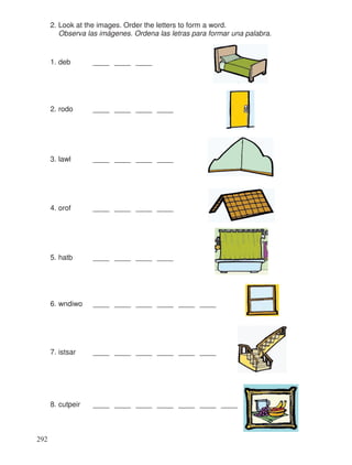 2. Look at the images. Order the letters to form a word.
Observa las imágenes. Ordena las letras para formar una palabra.
1. deb ____ ____ ____
2. rodo ____ ____ ____ ____
3. lawl ____ ____ ____ ____
4. orof ____ ____ ____ ____
5. hatb ____ ____ ____ ____
6. wndiwo ____ ____ ____ ____ ____ ____
7. istsar ____ ____ ____ ____ ____ ____
8. cutpeir ____ ____ ____ ____ ____ ____ ____
292
 