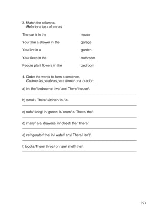 3. Match the columns.
Relaciona las columnas
The car is in the house
You take a shower in the garage
You live in a garden
You sleep in the bathroom
People plant flowers in the bedroom
4. Order the words to form a sentence.
Ordena las palabras para formar una oración.
a) in/ the/ bedrooms/ two/ are/ There/ house/.
_____________________________________________________________
b) small / There/ kitchen/ is / a/.
_____________________________________________________________
c) sofa/ living/ in/ green/ is/ room/ a/ There/ the/.
_____________________________________________________________
d) many/ are/ drawers/ in/ closet/ the/ There/.
_____________________________________________________________
e) refrigerator/ the/ in/ water/ any/ There/ isn’t/.
_____________________________________________________________
f) books/There/ three/ on/ are/ shelf/ the/.
_____________________________________________________________
293
 