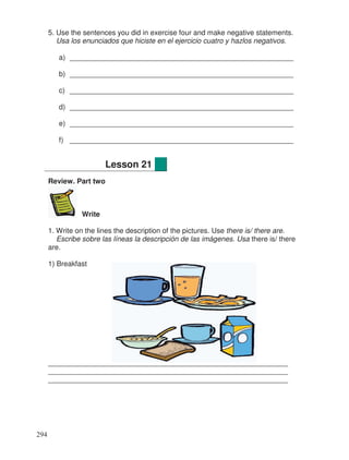 5. Use the sentences you did in exercise four and make negative statements.
Usa los enunciados que hiciste en el ejercicio cuatro y hazlos negativos.
a) ________________________________________________________
b) ________________________________________________________
c) ________________________________________________________
d) ________________________________________________________
e) ________________________________________________________
f) ________________________________________________________
Review. Part two
Write
1. Write on the lines the description of the pictures. Use there is/ there are.
Escribe sobre las líneas la descripción de las imágenes. Usa there is/ there
are.
1) Breakfast
____________________________________________________________
____________________________________________________________
____________________________________________________________
Lesson 21
294
 