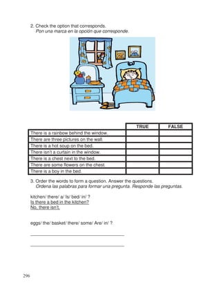 2. Check the option that corresponds.
Pon una marca en la opción que corresponde.
TRUE FALSE
There is a rainbow behind the window.
There are three pictures on the wall.
There is a hot soup on the bed.
There isn’t a curtain in the window.
There is a chest next to the bed.
There are some flowers on the chest.
There is a boy in the bed.
3. Order the words to form a question. Answer the questions.
Ordena las palabras para formar una pregunta. Responde las preguntas.
kitchen/ there/ a/ Is/ bed/ in/ ?
Is there a bed in the kitchen?
No, there isn’t.
eggs/ the/ basket/ there/ some/ Are/ in/ ?
_____________________________________
_____________________________________
296
 