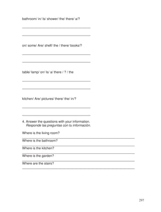 bathroom/ in/ Is/ shower/ the/ there/ a/?
_____________________________________
_____________________________________
on/ some/ Are/ shelf/ the / there/ books/?
_____________________________________
_____________________________________
table/ lamp/ on/ Is/ a/ there / ? / the
_____________________________________
_____________________________________
kitchen/ Are/ pictures/ there/ the/ in/?
_____________________________________
_____________________________________
4. Answer the questions with your information.
Responde las preguntas con tu información.
Where is the living room?
_____________________________________________________________
Where is the bathroom?
_____________________________________________________________
Where is the kitchen?
_____________________________________________________________
Where is the garden?
_____________________________________________________________
Where are the stairs?
_____________________________________________________________
297
 