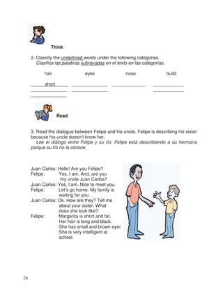 Think
2. Classify the underlined words under the following categories.
Clasifica las palabras subrayadas en el texto en las categorías.
hair eyes nose build
short _ ______________ _____________ ____________
______________ ______________ ____________
______________
Read
3. Read the dialogue between Felipe and his uncle. Felipe is describing his sister
because his uncle doesn’t know her.
Lee el diálogo entre Felipe y su tío. Felipe está describiendo a su hermana
porque su tío no la conoce.
Juan Carlos: Hello! Are you Felipe?
Felipe: Yes, I am. And, are you
my uncle Juan Carlos?
Juan Carlos: Yes, I am. Nice to meet you.
Felipe: Let’s go home. My family is
waiting for you.
Juan Carlos: Ok. How are they? Tell me
about your sister. What
does she look like?
Felipe: Margarita is short and fat.
Her hair is long and black.
She has small and brown eyes.
She is very intelligent at
school.
28
 