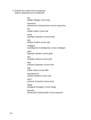 5. Choose the answer that corresponds.
Elige la respuesta que corresponde.
big
a)biger b)bigger c)more big
expensive
a)expensiver b)expensiveer c)more expensive
tall
a)taller b)taler c)more tall
pretty
a)prettyer b)prettier c)more pretty
silly
a)sillyer b)sillier c)more silly
intelligent
a)intelligenter b)intelligentier c)more intelligent
good
a)gooder b)better c)more good
bad
a)badder b)worse c)more bad
slow
a)slower b)slowwer c)more slow
little
a)littler b)less c)more little
fast(adjective)
a)faster b)fastlier c)more fast
short
a)shorter b)shortier c)more short
happy
a)happyer b)happier c)more happy
beautiful
a)beautifuler b)beautifuller c)more beautiful
298
 