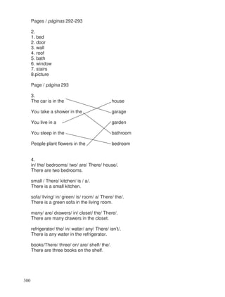 Pages / páginas 292-293
2.
1. bed
2. door
3. wall
4. roof
5. bath
6. window
7. stairs
8.picture
Page / página 293
3.
The car is in the house
You take a shower in the garage
You live in a garden
You sleep in the bathroom
People plant flowers in the bedroom
4.
in/ the/ bedrooms/ two/ are/ There/ house/.
There are two bedrooms.
small / There/ kitchen/ is / a/.
There is a small kitchen.
sofa/ living/ in/ green/ is/ room/ a/ There/ the/.
There is a green sofa in the living room.
many/ are/ drawers/ in/ closet/ the/ There/.
There are many drawers in the closet.
refrigerator/ the/ in/ water/ any/ There/ isn’t/.
There is any water in the refrigerator.
books/There/ three/ on/ are/ shelf/ the/.
There are three books on the shelf.
300
 