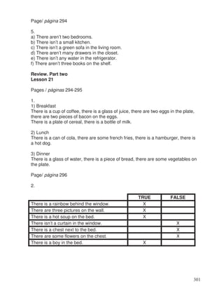 Page/ página 294
5.
a) There aren’t two bedrooms.
b) There isn’t a small kitchen.
c) There isn’t a green sofa in the living room.
d) There aren’t many drawers in the closet.
e) There isn’t any water in the refrigerator.
f) There aren’t three books on the shelf.
Review. Part two
Lesson 21
Pages / páginas 294-295
1.
1) Breakfast
There is a cup of coffee, there is a glass of juice, there are two eggs in the plate,
there are two pieces of bacon on the eggs.
There is a plate of cereal, there is a bottle of milk.
2) Lunch
There is a can of cola, there are some french fries, there is a hamburger, there is
a hot dog.
3) Dinner
There is a glass of water, there is a piece of bread, there are some vegetables on
the plate.
Page/ página 296
2.
TRUE FALSE
There is a rainbow behind the window. X
There are three pictures on the wall. X
There is a hot soup on the bed. X
There isn’t a curtain in the window. X
There is a chest next to the bed. X
There are some flowers on the chest. X
There is a boy in the bed. X
301
 