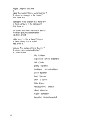 Pages / páginas 296-298
3.
eggs/ the/ basket/ there/ some/ Are/ in/ ?
Are there some eggs in the basket?
Yes, there are.
bathroom/ in/ Is/ shower/ the/ there/ a/?
Is there a shower in the bathroom?
Yes, there is.
on/ some/ Are/ shelf/ the/ there/ books/?
Are there pictures in the kitchen?
No, there aren’t.
table/ lamp/ on/ Is/ a/ there/? / there
Is there a lamp on the table?
Yes, there is.
kitchen/ Are/ pictures/ there/ the/ in / ?
Are there pictures in the kitchen?
No, there aren’t.
big b)bigger
expensive c)more expensive
tall a)taller
pretty b)prettier
intelligent c)more intelligent
good b)better
bad b)worse
slow c) slower
little b)less
fast(adjective) a)faster
short a)shorter
happy b)happier
beautiful c)more beautiful
302
 