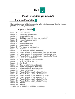 Unit 5
Past times/tiempo pasado
El propósito de esta unidad es capacitar a los estudiantes para describir hechos
pasados en su vida y en la de otros.
Lesson 1 A new student
Lesson 2 I visited my grandmother
Lesson 3 When I was a child
Lesson 4 Could you read well when you were ten?
Lesson 5 I couldn’t use a computer
Lesson 6 Mini Check
Lesson 7 We visited Veracruz
Lesson 8 We visited the zoo
Lesson 9 The legend of two volcanoes
Lesson 10 My diary
Lesson 11 Last weekend I went to the movies
Lesson 12 Project: Making an entertainment magazine. Part one
Lesson 13 Project: Making an entertainment magazine. Part two
Lesson 14 Project: Making an entertainment magazine. Part three
Lesson 15 I didn’t clean my bedroom
Lesson 16 Did you study for the math exam?
Lesson 17 Did you iron your uniform?
Lesson 18 Mini Check
Lesson 19 Read about an important person
Lesson 20 Where did you go last weekend?
Lesson 21 Who was the last Aztec emperor?
Lesson 22 Tlaloc, the rain god
Lesson 23 Project: Making a book of tales. Part one
Lesson 24 Project: Making a book of tales. Part two
Lesson 25 Project: Making a book of tales. Part three
Lesson 26 Project: Making a book of tales. Part four
Lesson 27 Project: Making a book of tales. Part five
Lesson 28 Project: Making a book of tales. Part six
Lesson 29 Review
Lesson 30 Review
30 sessions, 10 weeks / 30 sesiones, 10 semanas
Purpose/Propósito
Topics / Temas
307
 