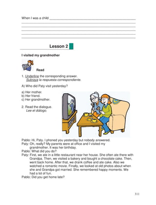 When I was a child ________________________________________________
________________________________________________________________
________________________________________________________________
________________________________________________________________
________________________________________________________________
________________________________________________________________
I visited my grandmother
Read
1. Underline the corresponding answer.
Subraya la respuesta correspondiente.
A) Who did Paty visit yesterday?
a) Her mother
b) Her friend.
c) Her grandmother.
2. Read the dialogue.
Lee el diálogo.
Pablo: Hi, Paty. I phoned you yesterday but nobody answered.
Paty: Oh, really? My parents were at office and I visited my
grandmother. It was her birthday.
Pablo: What did you do?
Paty: First, we ate in a little restaurant near her house. She often ate there with
Grandpa. Then, we visited a bakery and bought a chocolate cake. Then,
went back home. After that, we drank coffee and ate cake. Also we
watched a romantic movie. Finally, we looked at old photos about when
she and Grandpa got married. She remembered happy moments. We
had a lot of fun.
Pablo: Did you get home late?
Lesson 2
311
_
.
 