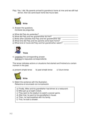 Paty: Yes, I did. My parents arrived to grandma’s home at nine and we still had
dinner, then we came back home two hours later.
Write
3. Answer the questions.
Contesta las preguntas.
a) What did Paty do yesterday? _____________________________________
b) What did Paty and her grandmother do first? ________________________
c) Write other activities that Paty and her grandmother did. _______________
d) What time did Paty and her parents come back home? ________________
e) What kind of movie did Paty and her grandmother watch? ______________
Think
4. Underline the corresponding answer.
Subraya la respuesta correspondiente.
This tense indicates actions or situations that started and finished at a certain
moment in the past.
a) present simple tense b) past simple tense c) future tense
Write
5. Match the sentence with the illustration.
Relaciona el enunciado con la ilustración.
a) Finally, Mike and his grandfather had dinner at a restaurant.
b) Mike got up at eight o’clock.
c) They went to the stadium to watch a soccer game.
d) After that, he went to his grandfather’s house.
e) Then, he had breakfast with his family.
f) First, he took a shower.
312
 
