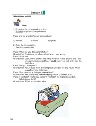 When I was a child
Read
1. Underline the corresponding option.
Subraya la opción correspondiente.
Pablo and his grandfather are talking about:
a) movies b) music c) sports
2. Read the conversation.
Lee la conversación.
Pablo: What are you doing grandfather?
Grandfather: I’m looking my album about when I was young.
Pablo: Show me.
Grandfather: Look, in this photo I was riding my bike. In this another one I was
in a swimming competition. I could swim very well and I won the
first place.
Pablo: Did you like sports?
Grandfather: Yes, I loved them. I could play basketball for long hours. Also I
could run long distances.
Pablo: Was there an activity you couldn’t do?
Grandfather: Yes, there was. I couldn’t play soccer but I liked a lot.
Pablo: I can teach you to play soccer if you teach me to play basketball.
What do you think?
Grandfather: That’s an excellent idea.
Lesson 3
314
 