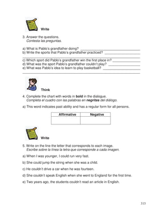 Write
3. Answer the questions.
Contesta las preguntas.
a) What is Pablo’s grandfather doing? ________________________________
b) Write the sports that Pablo’s grandfather practiced? ___________________
_______________________________________________________________
c) Which sport did Pablo’s grandfather win the first place in? _______________
d) What was the sport Pablo’s grandfather couldn’t play? _________________
e) What was Pablo’s idea to learn to play basketball? ____________________
_______________________________________________________________
Think
4. Complete the chart with words in bold in the dialogue.
Completa el cuadro con las palabras en negritas del diálogo.
a) This word indicates past ability and has a regular form for all persons.
Affirmative Negative
Write
5. Write on the line the letter that corresponds to each image.
Escribe sobre la línea la letra que corresponde a cada imagen.
a) When I was younger, I could run very fast.
b) She could jump the string when she was a child.
c) He couldn’t drive a car when he was fourteen.
d) She couldn’t speak English when she went to England for the first time.
e) Two years ago, the students couldn’t read an article in English.
315
 