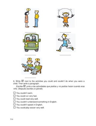 __________ __________
__________ __________
__________
6. Write next to the activities you could and couldn’t do when you were a
child. Then write a paragraph.
Escribe junto a las actividades que podías y no podías hacer cuando eras
niño. Después escribe un párrafo.
You couldn’t swim.
You could run very fast.
You could read very well.
You couldn’t understand something in English.
You couldn’t speak in English.
You could play soccer very well.
316
 