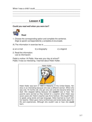 When I was a child I could ___________________________________________
________________________________________________________________
________________________________________________________________
________________________________________________________________
Could you read well when you were ten?
Read
1. Choose the corresponding option and complete the sentence.
Elige la opción correspondiente y completa el enunciado.
A) The information in exercise two is __________________________.
a) an e-mail b) a biography c) a legend
2. Read the information.
Lee la información.
Pablo’s mother: Hi Pablo. How was your day at school?
Pablo: It was so interesting. I learned about Helen Keller.
Lesson 4
Helen Keller
Helen Keller was born in 1860 in Alabama, in the United States. Her
story is so interesting because she was a different woman. When she
was only 19 months old, she got very sick and she became blind and
deaf. She stopped talking because she couldn’t see or hear. Her
parents were worried so they looked for a teacher when Helen was
seven years old. Helen’s teacher was Anne Sullivan. She taught Helen
to speak using words and sign language. Helen learned so much with
her teacher. Helen gave many conferences and wrote books about her
life and experiences. Although she couldn’t see or hear she could
learn.
317
 