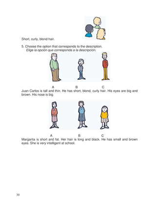 Short, curly, blond hair.
5. Choose the option that corresponds to the description.
Elige la opción que corresponda a la descripción.
A B C
Juan Carlos is tall and thin. He has short, blond, curly hair. His eyes are big and
brown. His nose is big.
A B C
Margarita is short and fat. Her hair is long and black. He has small and brown
eyes. She is very intelligent at school.
30
 