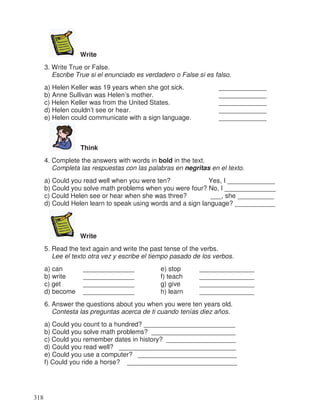 Write
3. Write True or False.
Escribe True si el enunciado es verdadero o False si es falso.
a) Helen Keller was 19 years when she got sick. _____________
b) Anne Sullivan was Helen’s mother. _____________
c) Helen Keller was from the United States. _____________
d) Helen couldn’t see or hear. _____________
e) Helen could communicate with a sign language. _____________
Think
4. Complete the answers with words in bold in the text.
Completa las respuestas con las palabras en negritas en el texto.
a) Could you read well when you were ten? Yes, I _____________
b) Could you solve math problems when you were four? No, I ______________
c) Could Helen see or hear when she was three? ___, she __________
d) Could Helen learn to speak using words and a sign language? ___________
Write
5. Read the text again and write the past tense of the verbs.
Lee el texto otra vez y escribe el tiempo pasado de los verbos.
a) can ______________ e) stop _______________
b) write ______________ f) teach _______________
c) get ______________ g) give _______________
d) become ______________ h) learn _______________
6. Answer the questions about you when you were ten years old.
Contesta las preguntas acerca de ti cuando tenías diez años.
a) Could you count to a hundred? _________________________
b) Could you solve math problems? _______________________
c) Could you remember dates in history? ___________________
d) Could you read well? ________________________________
e) Could you use a computer? ___________________________
f) Could you ride a horse? ______________________________
318
 
