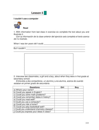 I couldn’t use a computer
Read
1. With information from last class in exercise six complete the text about you and
illustrate it.
Con la información de la clase anterior del ejercicio seis completa el texto acerca
de ti e ilústralo.
When I was ten years old I could ____________________________________
_______________________________________________________________
But I couldn’t ____________________________________________________
_______________________________________________________________
2. Interview two classmates, a girl and a boy, about when they were in first grade at
secondary school.
Entrevista a dos compañeros, un alumno y una alumna, acerca de cuando
estaban en primer grado de secundaria.
Questions Girl Boy
a) What’s your name?
b) Could you speak in English?
c) Could you solve math problems?
d) Could you remember dates in history?
e) Could you read well?
f) Could you use a computer?
g) Could you ride a horse?
h) Could you play basketball well?
i) Could you understand chemistry classes?
j) Could you express your ideas in class?
Lesson 5
319
_
_
 