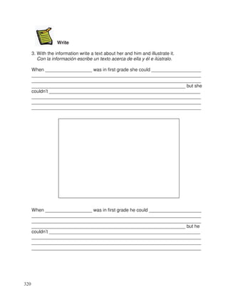 Write
3. With the information write a text about her and him and illustrate it.
Con la información escribe un texto acerca de ella y él e ilústralo.
When __________________ was in first grade she could ___________________
_________________________________________________________________
_________________________________________________________________
___________________________________________________________ but she
couldn’t __________________________________________________________
_________________________________________________________________
_________________________________________________________________
_________________________________________________________________
When __________________ was in first grade he could ____________________
_________________________________________________________________
_________________________________________________________________
___________________________________________________________ but he
couldn’t __________________________________________________________
_________________________________________________________________
_________________________________________________________________
_________________________________________________________________
320
 