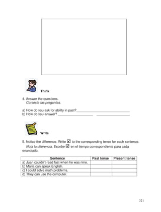 Think
4. Answer the questions.
Contesta las preguntas.
a) How do you ask for ability in past?_____________________________
b) How do you answer? ___________________ __________________
Write
5. Notice the difference. Write to the corresponding tense for each sentence.
Nota la diferencia. Escribe en el tiempo correspondiente para cada
enunciado.
Sentence Past tense Present tense
a) Juan couldn’t read fast when he was nine.
b) Maria can speak English.
c) I could solve math problems.
d) They can use the computer.
321
 
