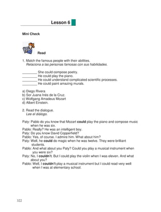 Mini Check
Read
1. Match the famous people with their abilities.
Relaciona a las personas famosas con sus habilidades.
________ She could compose poetry.
________ He could play the piano.
________ He could understand complicated scientific processes.
________ He could paint amazing murals.
a) Diego Rivera
b) Sor Juana Inés de la Cruz.
c) Wolfgang Amadeus Mozart
d) Albert Einstein.
2. Read the dialogue.
Lee el diálogo.
Paty: Pablo do you know that Mozart could play the piano and compose music
when he was six.
Pablo: Really? He was an intelligent boy.
Paty: Do you know David Copperfield?
Pablo: Yes, of course. I admire him. What about him?
Paty: Well, he could do magic when he was twelve. They were brilliant
students.
Pablo: And what about you Paty? Could you play a musical instrument when
you were six?
Paty: No, I couldn’t. But I could play the violin when I was eleven. And what
about you?
Pablo: Well, I couldn’t play a musical instrument but I could read very well
when I was at elementary school.
Lesson 6
322
 