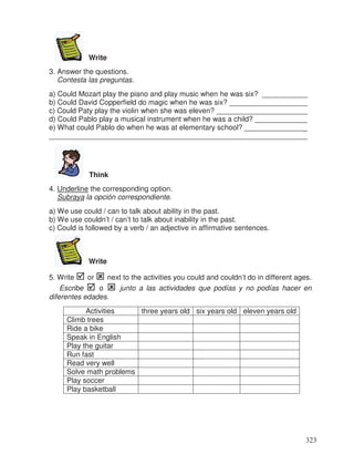 Write
3. Answer the questions.
Contesta las preguntas.
a) Could Mozart play the piano and play music when he was six? ___________
b) Could David Copperfield do magic when he was six? ___________________
c) Could Paty play the violin when she was eleven? ______________________
d) Could Pablo play a musical instrument when he was a child? _____________
e) What could Pablo do when he was at elementary school? _______________
_______________________________________________________________
Think
4. Underline the corresponding option.
Subraya la opción correspondiente.
a) We use could / can to talk about ability in the past.
b) We use couldn’t / can’t to talk about inability in the past.
c) Could is followed by a verb / an adjective in affirmative sentences.
Write
5. Write or next to the activities you could and couldn’t do in different ages.
Escribe o junto a las actividades que podías y no podías hacer en
diferentes edades.
three years old six years old eleven years old
Climb trees
Ride a bike
Speak in English
Play the guitar
Run fast
Read very well
Solve math problems
Play soccer
Play basketball
323
_
_
_
_
_
Activities
 