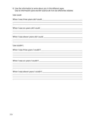 6. Use the information to write about you in the different ages.
Usa la información para escribir acerca de ti en las diferentes edades.
Use could:
When I was three years old I could ______________________________________
__________________________________________________________________
__________________________________________________________________
When I was six years old I could _______________________________________
__________________________________________________________________
__________________________________________________________________
When I was eleven years old I could _____________________________________
__________________________________________________________________
__________________________________________________________________
Use couldn’t:
When I was three years I couldn’t _____________________________________
________________________________________________________________
________________________________________________________________
________________________________________________________________
When I was six years I couldn’t _______________________________________
________________________________________________________________
________________________________________________________________
________________________________________________________________
When I was eleven years I couldn’t ____________________________________
________________________________________________________________
________________________________________________________________
________________________________________________________________
324
_
__
__
__
__
__
__
___
__
__
__
__
__
 