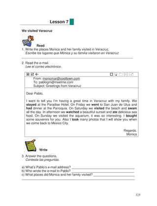We visited Veracruz
Read
1. Write the places Monica and her family visited in Veracruz.
Escribe los lugares que Mónica y su familia visitaron en Veracruz.
______________________________________________________________
2. Read the e-mail.
Lee el correo electrónico.
From: monicmar@cooltown.com
To: pablogm@meetme.com
Subject: Greetings from Veracruz
Dear Pablo,
I want to tell you I’m having a great time in Veracruz with my family. We
stayed at the Paradise Hotel. On Friday we went to San Juan de Ulua and
had dinner at the Parroquia. On Saturday we visited the beach and swam
all the day. In afternoon we watched a beautiful sunset and ate delicious sea
food. On Sunday we visited the aquarium, it was so interesting. I bought
some souvenirs for you. Also I took many photos that I will show you when
we come back to Mexico City.
Regards.
Monica
Write
3. Answer the questions.
Contesta las preguntas.
a) What’s Pablo’s e-mail address? ___________________________________
b) Who wrote the e-mail to Pablo? ___________________________________
c) What places did Monica and her family visited? _______________________
_______________________________________________________________
Lesson 7
325
 