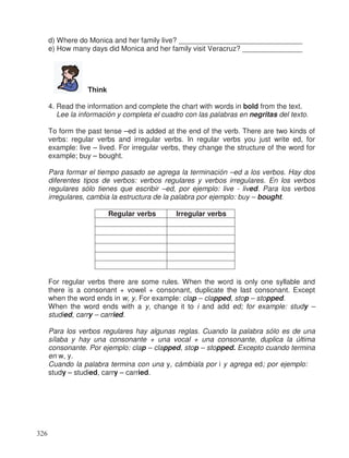 d) Where do Monica and her family live? _______________________________
e) How many days did Monica and her family visit Veracruz? _______________
Think
4. Read the information and complete the chart with words in bold from the text.
Lee la información y completa el cuadro con las palabras en negritas del texto.
To form the past tense –ed is added at the end of the verb. There are two kinds of
verbs: regular verbs and irregular verbs. In regular verbs you just write ed, for
example: live – lived. For irregular verbs, they change the structure of the word for
example; buy – bought.
Para formar el tiempo pasado se agrega la terminación –ed a los verbos. Hay dos
diferentes tipos de verbos: verbos regulares y verbos irregulares. En los verbos
regulares sólo tienes que escribir –ed, por ejemplo: live - lived. Para los verbos
irregulares, cambia la estructura de la palabra por ejemplo: buy – bought.
Regular verbs Irregular verbs
For regular verbs there are some rules. When the word is only one syllable and
there is a consonant + vowel + consonant, duplicate the last consonant. Except
when the word ends in w, y. For example: clap – clapped, stop – stopped.
When the word ends with a y, change it to i and add ed; for example: study –
studied, carry – carried.
Para los verbos regulares hay algunas reglas. Cuando la palabra sólo es de una
sílaba y hay una consonante + una vocal + una consonante, duplica la última
consonante. Por ejemplo: clap – clapped, stop – stopped. Excepto cuando termina
en w, y.
Cuando la palabra termina con una y, cámbiala por i y agrega ed; por ejemplo:
study – studied, carry – carried.
326
 