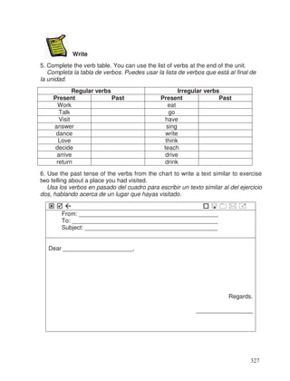 Write
5. Complete the verb table. You can use the list of verbs at the end of the unit.
Completa la tabla de verbos. Puedes usar la lista de verbos que está al final de
la unidad.
Regular verbs Irregular verbs
Present Past Present Past
Work eat
Talk go
Visit have
answer sing
dance write
Love think
decide teach
arrive drive
return drink
6. Use the past tense of the verbs from the chart to write a text similar to exercise
two telling about a place you had visited.
Usa los verbos en pasado del cuadro para escribir un texto similar al del ejercicio
dos, hablando acerca de un lugar que hayas visitado.
From: __________________________________________
To: ____________________________________________
Subject: ________________________________________
Dear _____________________,
Regards.
_________________
327
 