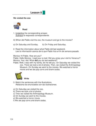 We visited the zoo
Read
1. Underline the corresponding answer.
Subraya la respuesta correspondiente.
A) When did Pablo visit the zoo, the museum and go to the movies?
a) On Saturday and Sunday. b) On Friday and Saturday.
2. Read the information about what Pablo did last weekend.
Lee la información acerca de lo que Pablo hizo el fin de semana pasado.
Monica: Hi Pablo. How are you?
Pablo: Hello Monica. I read your e-mail. Did you enjoy your visit to Veracruz?
Monica: Yes I did. What did you do last weekend?
Pablo: Well, I was with my family, let me tell you. On Saturday we visited the
zoo. There we took a lot of photos. Then, we visited the Anthropology
Museum. On Sunday we went to the movies. We watched a horror
movie and we ate pop corns and drank sodas.
Write
3. Match the sentences with the illustrations.
Relaciona los enunciados con las ilustraciones.
a) On Saturday we visited the zoo.
b) There we took a lot of photos.
c) Then we visited the Anthropology Museum.
d) On Sunday we went to the movies.
e) We watched a horror movie.
f) We ate pop corns and drank sodas.
Lesson 8
328
 