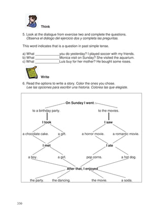 Think
5. Look at the dialogue from exercise two and complete the questions.
Observa el diálogo del ejercicio dos y completa las preguntas.
This word indicates that is a question in past simple tense.
a) What _____________you do yesterday? I played soccer with my friends.
b) What _____________Monica visit on Sunday? She visited the aquarium.
c) What _____________Luis buy for her mother? He bought some roses.
Write
6. Read the options to write a story. Color the ones you chose.
Lee las opciones para escribir una historia. Colorea las que elegiste.
On Sunday I went…
to a birthday party. to the movies.
I took I saw
a chocolate cake. a gift. a horror movie. a romantic movie.
I met I ate
a boy. a girl. pop corns. a hot dog.
After that, I enjoyed
the party. the dancing. the movie. a soda.
330
 