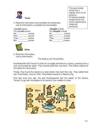 Think
4. Read the information and complete the sentences.
Lee la información y completa los enunciados.
I played soccer I bought a book.
You played soccer You bought a book.
He __________ soccer He __________ a book.
She _________ soccer She _________ a book.
They ________ soccer They ________ a book.
We __________soccer We _________ a book.
Write
5. Read the information.
Lee la información.
The Aztecs and Tenochtitlan.
Huitzilopochtli told Tenoch to look for an eagle perched on a cactus, growing from a
rock surrounded by water. They should build their city there. The Aztecs looked for
this place for many years.
Finally, they found the island on a lake where they built their city. They called their
city Tenochtitlan, around 1325. Tenochtitlan became in Mexico City.
One day long time ago, the god Huitzilopochtli told the leader of the Aztecs,
Tenoch, to go with his people to an island in the middle of a lake.
The past simple
tense has a
regular form for all
persons.
El tiempo pasado
simple tiene una
forma regular para
todas las
personas.
333
 