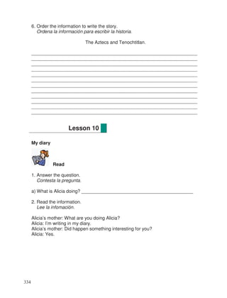 6. Order the information to write the story.
Ordena la información para escribir la historia.
The Aztecs and Tenochtitlan.
________________________________________________________________
________________________________________________________________
________________________________________________________________
________________________________________________________________
________________________________________________________________
________________________________________________________________
________________________________________________________________
________________________________________________________________
________________________________________________________________
________________________________________________________________
________________________________________________________________
________________________________________________________________
My diary
Read
1. Answer the question.
Contesta la pregunta.
a) What is Alicia doing? ___________________________________________
2. Read the information.
Lee la infomación.
Alicia’s mother: What are you doing Alicia?
Alicia: I’m writing in my diary.
Alicia’s mother: Did happen something interesting for you?
Alicia: Yes.
Lesson 10
334
 