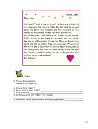 Write
3. Answer the questions.
Contesta las preguntas.
a) Why is Alicia happy? ___________________________________________
b) When did she meet Pablo? ______________________________________
c) Who is Pablo? ________________________________________________
d) What happened with Pablo in the recess? __________________________
______________________________________________________________
e) Where did Pablo, Alicia and her friends go yesterday? _________________
______________________________________________________________
March, 25th.
Dear diary,
Last week I met a boy at school. He is a new student in
my classroom, his name is Pablo. He sat next to me and
asked me about the schedule and the teachers. In the
recess my classmates invited to him to play soccer.
Yesterday Pablo, some friends and I went to the movies.
Pablo told me he was there last weekend with his family.
We saw an action movie; it was fun. Then, we bought pop
corns and ate ice cream, they were delicious. We enjoyed
the movie and I could talk with Pablo about music, movies
and videogames. He liked all those things as me. He told
me I’m pretty and he invited to me to the premier of a
cartoon movie next weekend.
I’m so happy.
335
 