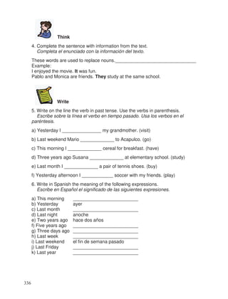 Think
4. Complete the sentence with information from the text.
Completa el enunciado con la información del texto.
These words are used to replace nouns._______________________________
Example:
I enjoyed the movie. It was fun.
Pablo and Monica are friends. They study at the same school.
Write
5. Write on the line the verb in past tense. Use the verbs in parenthesis.
Escribe sobre la línea el verbo en tiempo pasado. Usa los verbos en el
paréntesis.
a) Yesterday I _______________ my grandmother. (visit)
b) Last weekend Mario _____________ to Acapulco. (go)
c) This morning I _____________ cereal for breakfast. (have)
d) Three years ago Susana _____________ at elementary school. (study)
e) Last month I _____________ a pair of tennis shoes. (buy)
f) Yesterday afternoon I ____________ soccer with my friends. (play)
6. Write in Spanish the meaning of the following expressions.
Escribe en Español el significado de las siguientes expresiones.
a) This morning _________________________
b) Yesterday ayer
c) Last month _________________________
d) Last night anoche
e) Two years ago hace dos años
f) Five years ago _________________________
g) Three days ago _________________________
h) Last week _________________________
i) Last weekend el fin de semana pasado
j) Last Friday _________________________
k) Last year _________________________
336
 